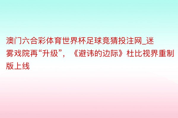 澳门六合彩体育世界杯足球竞猜投注网_迷雾戏院再“升级”，《避讳的边际》杜比视界重制版上线
