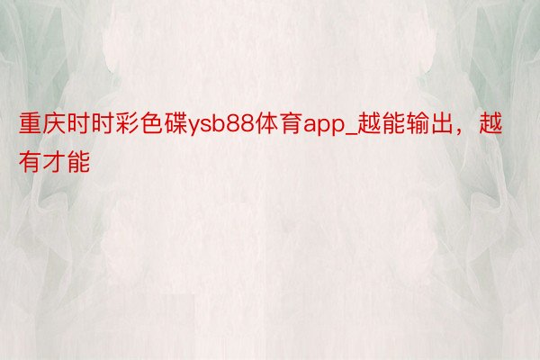 重庆时时彩色碟ysb88体育app_越能输出，越有才能