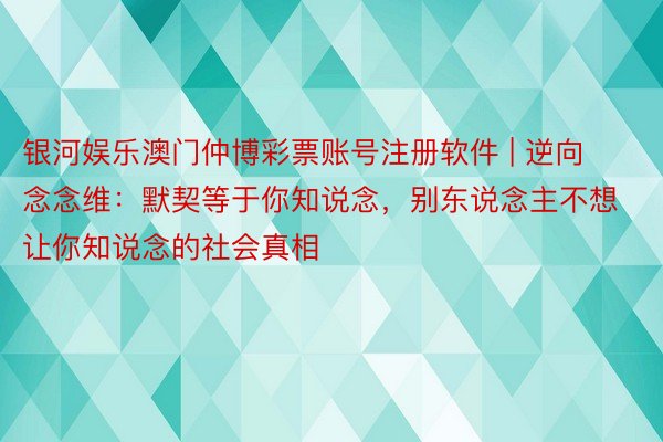 银河娱乐澳门仲博彩票账号注册软件 | 逆向念念维：默契等于你知说念，别东说念主不想让你知说念的社会真相