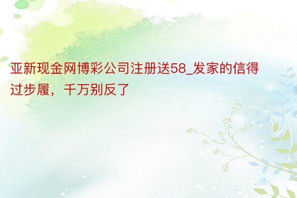 亚新现金网博彩公司注册送58_发家的信得过步履，千万别反了
