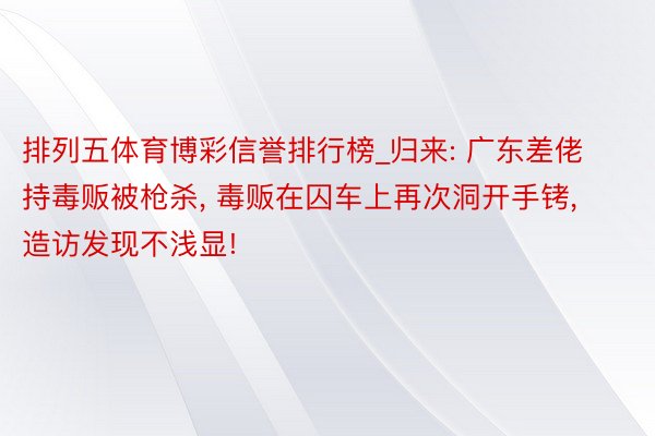 排列五体育博彩信誉排行榜_归来: 广东差佬持毒贩被枪杀, 毒贩在囚车上再次洞开手铐, 造访发现不浅显!