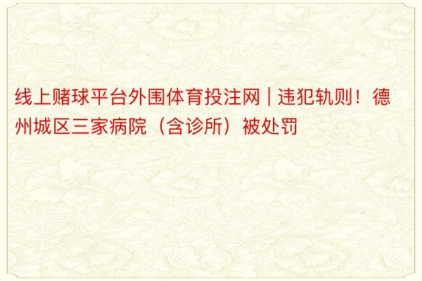 线上赌球平台外围体育投注网 | 违犯轨则！德州城区三家病院（含诊所）被处罚