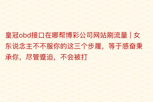 皇冠obd接口在哪帮博彩公司网站刷流量 | 女东说念主不不服你的这三个步履，等于感奋秉承你，尽管蹙迫，不会被打