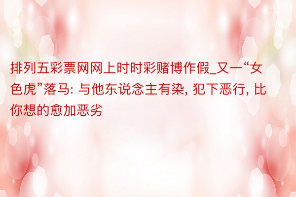 排列五彩票网网上时时彩赌博作假_又一“女色虎”落马: 与他东说念主有染, 犯下恶行, 比你想的愈加恶劣
