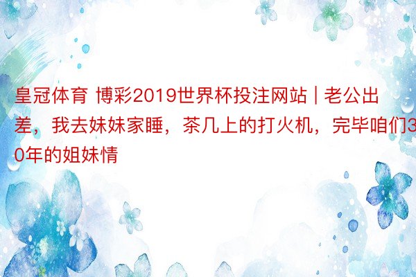 皇冠体育 博彩2019世界杯投注网站 | 老公出差，我去妹妹家睡，茶几上的打火机，完毕咱们30年的姐妹情