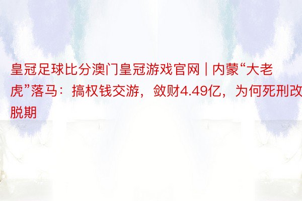 皇冠足球比分澳门皇冠游戏官网 | 内蒙“大老虎”落马：搞权钱交游，敛财4.49亿，为何死刑改脱期