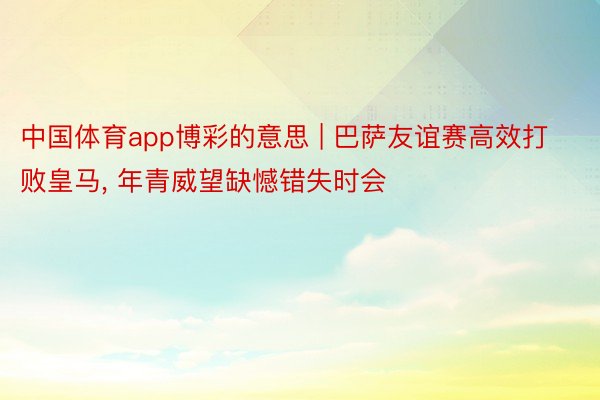 中国体育app博彩的意思 | 巴萨友谊赛高效打败皇马, 年青威望缺憾错失时会