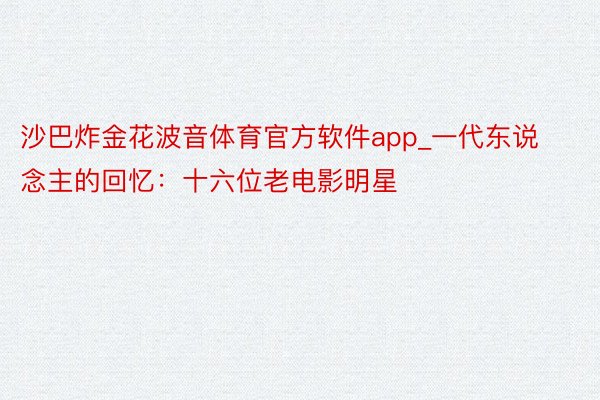 沙巴炸金花波音体育官方软件app_一代东说念主的回忆：十六位老电影明星