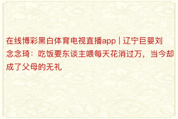 在线博彩黑白体育电视直播app | 辽宁巨婴刘念念琦：吃饭要东谈主喂每天花消过万，当今却成了父母的无礼