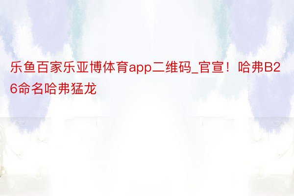 乐鱼百家乐亚博体育app二维码_官宣！哈弗B26命名哈弗猛龙