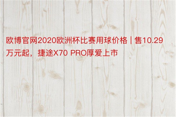 欧博官网2020欧洲杯比赛用球价格 | 售10.29万元起，捷途X70 PRO厚爱上市
