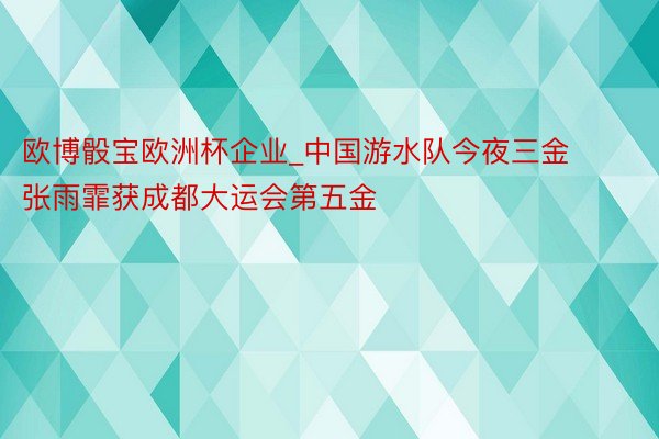 欧博骰宝欧洲杯企业_中国游水队今夜三金 张雨霏获成都大运会第五金
