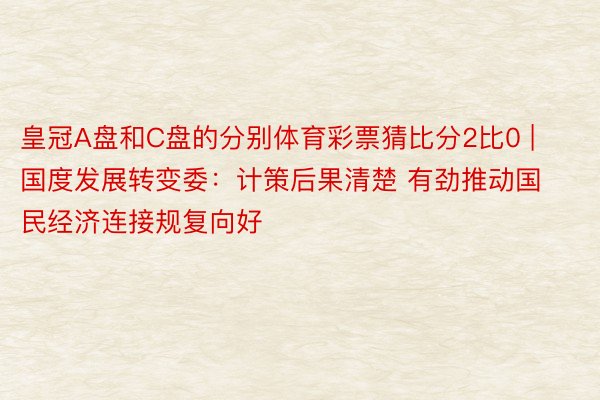 皇冠A盘和C盘的分别体育彩票猜比分2比0 | 国度发展转变委：计策后果清楚 有劲推动国民经济连接规复向好
