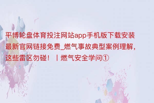平博轮盘体育投注网站app手机版下载安装最新官网链接免费_燃气事故典型案例理解，这些雷区勿碰！丨燃气安全学问①