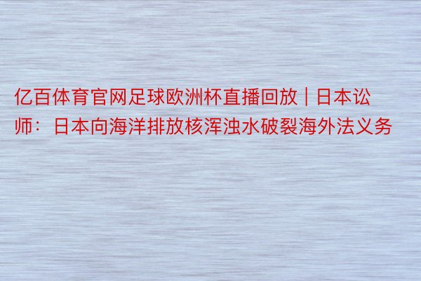 亿百体育官网足球欧洲杯直播回放 | 日本讼师：日本向海洋排放核浑浊水破裂海外法义务