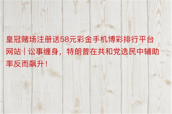 皇冠赌场注册送58元彩金手机博彩排行平台网站 | 讼事缠身，特朗普在共和党选民中辅助率反而飙升！