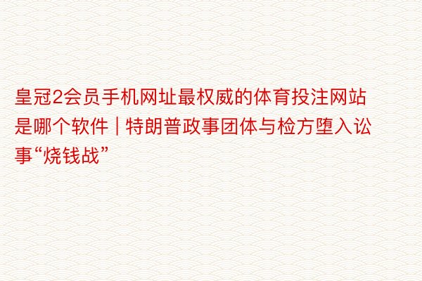 皇冠2会员手机网址最权威的体育投注网站是哪个软件 | 特朗普政事团体与检方堕入讼事“烧钱战”