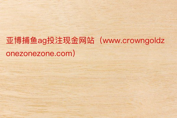 亚博捕鱼ag投注现金网站（www.crowngoldzonezonezone.com）