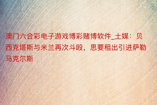 澳门六合彩电子游戏博彩赌博软件_土媒：贝西克塔斯与米兰再次斗殴，思要租出引进萨勒马克尔斯