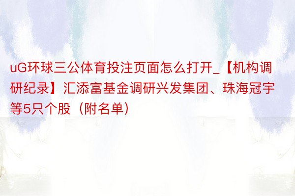 uG环球三公体育投注页面怎么打开_【机构调研纪录】汇添富基金调研兴发集团、珠海冠宇等5只个股（附名单）