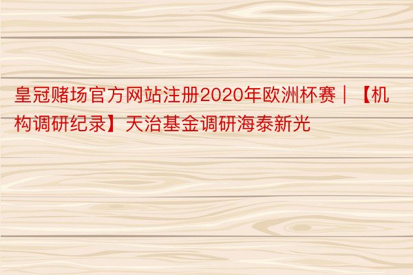 皇冠赌场官方网站注册2020年欧洲杯赛 | 【机构调研纪录】天治基金调研海泰新光