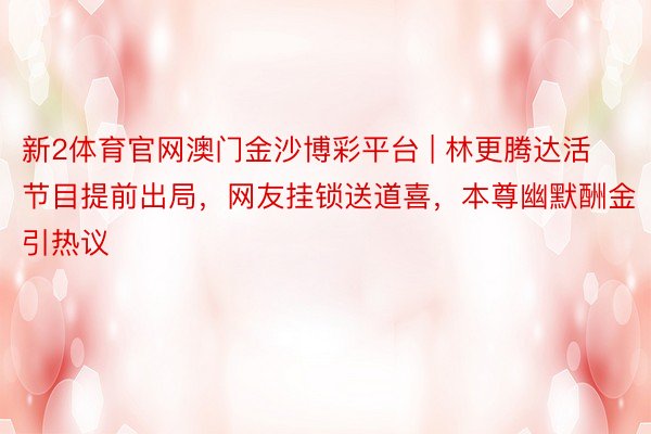 新2体育官网澳门金沙博彩平台 | 林更腾达活节目提前出局，网友挂锁送道喜，本尊幽默酬金引热议