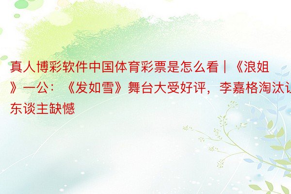 真人博彩软件中国体育彩票是怎么看 | 《浪姐》一公：《发如雪》舞台大受好评，李嘉格淘汰让东谈主缺憾