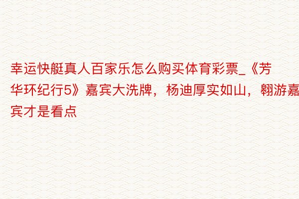 幸运快艇真人百家乐怎么购买体育彩票_《芳华环纪行5》嘉宾大洗牌，杨迪厚实如山，翱游嘉宾才是看点