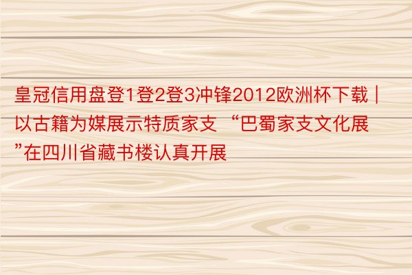 皇冠信用盘登1登2登3冲锋2012欧洲杯下载 | 以古籍为媒展示特质家支  “巴蜀家支文化展”在四川省藏书楼认真开展