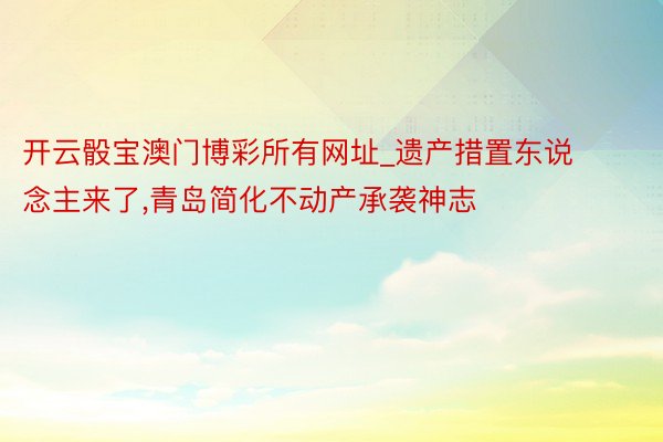 开云骰宝澳门博彩所有网址_遗产措置东说念主来了,青岛简化不动产承袭神志
