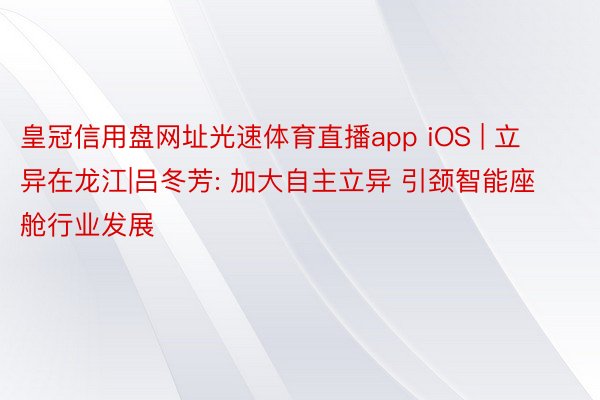 皇冠信用盘网址光速体育直播app iOS | 立异在龙江|吕冬芳: 加大自主立异 引颈智能座舱行业发展