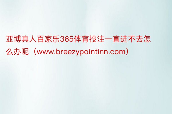 亚博真人百家乐365体育投注一直进不去怎么办呢（www.breezypointinn.com）