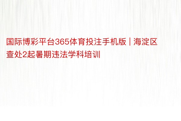 国际博彩平台365体育投注手机版 | 海淀区查处2起暑期违法学科培训