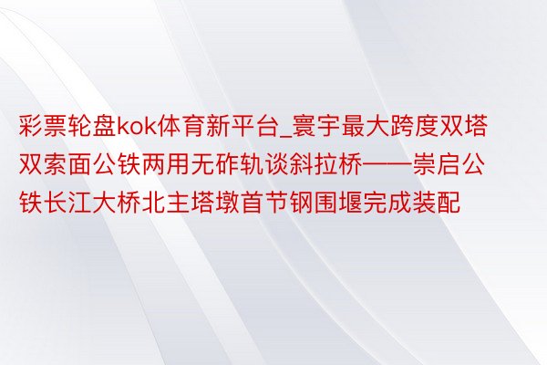 彩票轮盘kok体育新平台_寰宇最大跨度双塔双索面公铁两用无砟轨谈斜拉桥——崇启公铁长江大桥北主塔墩首节钢围堰完成装配
