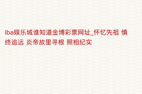 iba娱乐城谁知道金博彩票网址_怀忆先祖 慎终追远 炎帝故里寻根 照相纪实