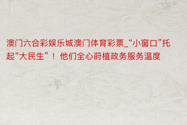 澳门六合彩娱乐城澳门体育彩票_“小窗口”托起“大民生” ！他们全心莳植政务服务温度