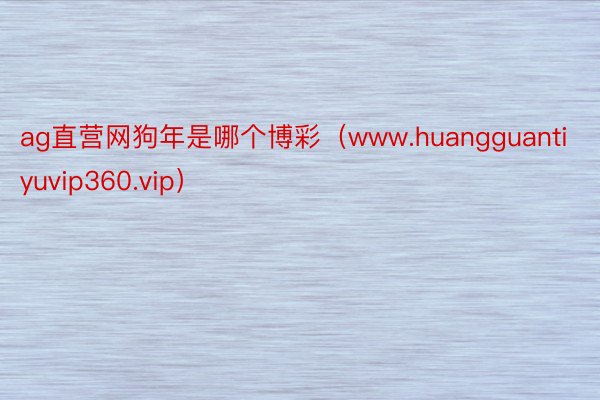 ag直营网狗年是哪个博彩（www.huangguantiyuvip360.vip）