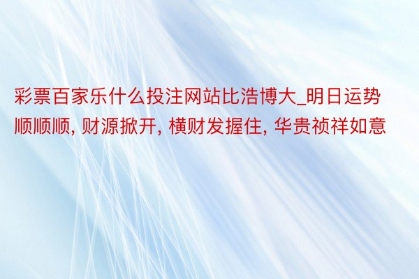 彩票百家乐什么投注网站比浩博大_明日运势顺顺顺, 财源掀开, 横财发握住, 华贵祯祥如意
