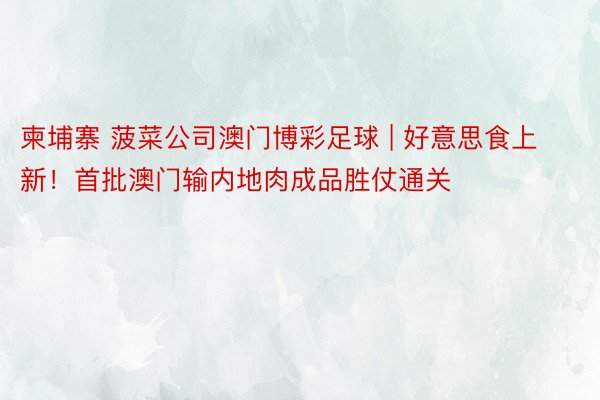 柬埔寨 菠菜公司澳门博彩足球 | 好意思食上新！首批澳门输内地肉成品胜仗通关