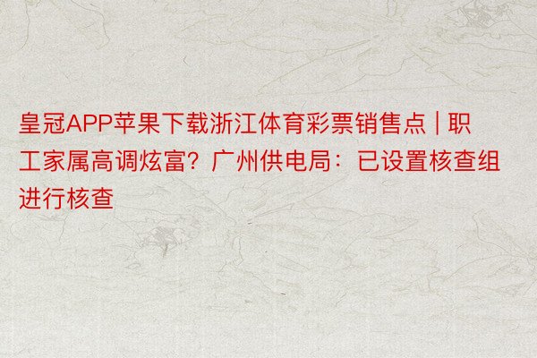 皇冠APP苹果下载浙江体育彩票销售点 | 职工家属高调炫富？广州供电局：已设置核查组进行核查