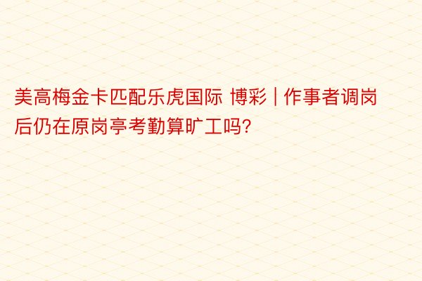 美高梅金卡匹配乐虎国际 博彩 | 作事者调岗后仍在原岗亭考勤算旷工吗？