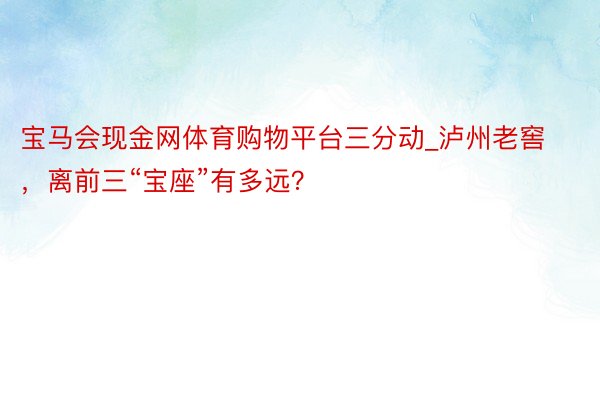 宝马会现金网体育购物平台三分动_泸州老窖，离前三“宝座”有多远？