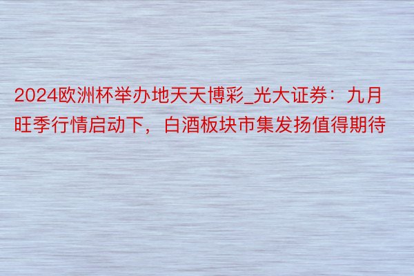 2024欧洲杯举办地天天博彩_光大证券：九月旺季行情启动下，白酒板块市集发扬值得期待