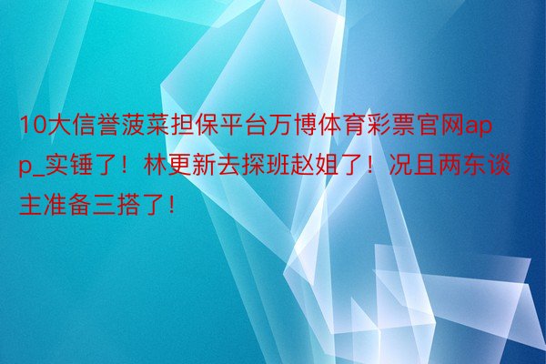 10大信誉菠菜担保平台万博体育彩票官网app_实锤了！林更新去探班赵姐了！况且两东谈主准备三搭了！
