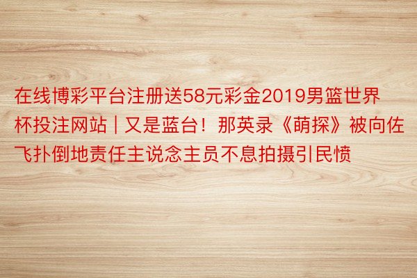 在线博彩平台注册送58元彩金2019男篮世界杯投注网站 | 又是蓝台！那英录《萌探》被向佐飞扑倒地责任主说念主员不息拍摄引民愤