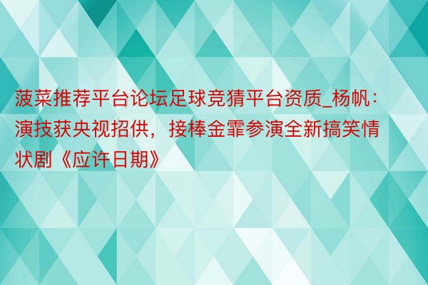 菠菜推荐平台论坛足球竞猜平台资质_杨帆：演技获央视招供，接棒金霏参演全新搞笑情状剧《应许日期》