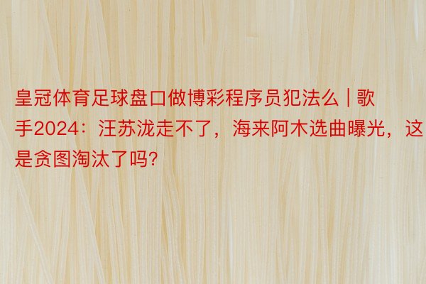 皇冠体育足球盘口做博彩程序员犯法么 | 歌手2024：汪苏泷走不了，海来阿木选曲曝光，这是贪图淘汰了吗？