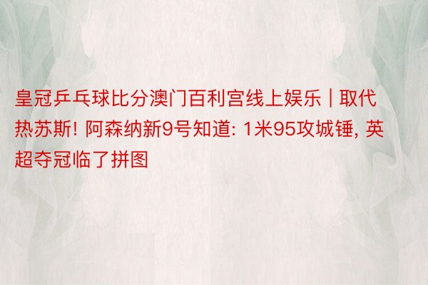 皇冠乒乓球比分澳门百利宫线上娱乐 | 取代热苏斯! 阿森纳新9号知道: 1米95攻城锤, 英超夺冠临了拼图