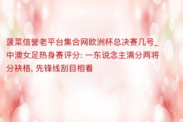 菠菜信誉老平台集合网欧洲杯总决赛几号_中澳女足热身赛评分: 一东说念主满分两将分袂格, 先锋线刮目相看