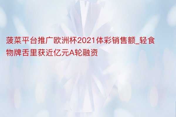 菠菜平台推广欧洲杯2021体彩销售额_轻食物牌舌里获近亿元A轮融资